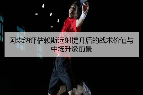 阿森纳评估赖斯远射提升后的战术价值与中场升级前景