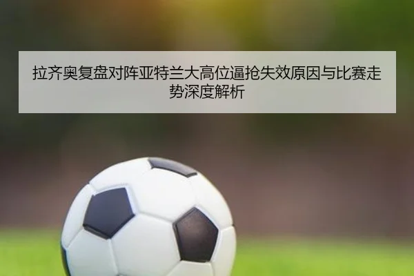 拉齐奥复盘对阵亚特兰大高位逼抢失效原因与比赛走势深度解析
