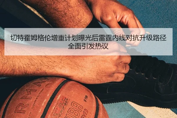 切特霍姆格伦增重计划曝光后雷霆内线对抗升级路径全面引发热议