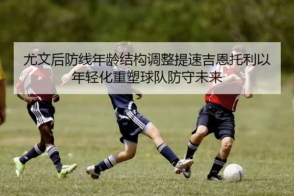 尤文后防线年龄结构调整提速吉恩托利以年轻化重塑球队防守未来